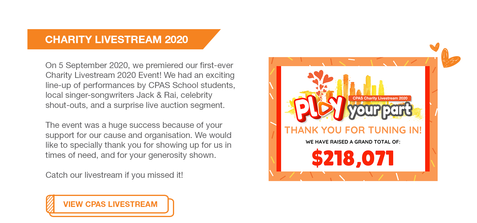 On 5 September 2020 at 6pm, we premiered our first-ever Charity Livestream 2020 Event! We had an exciting line-up of performances by CPAS School students, local singer-songwriters Jack & Rai, celebrity shout-outs, and a surprise live auction segment.

The event was a huge success because of your support for our cause and organisation. We would like to specially thank you for showing up for us in times of need, and for your generosity shown.

Catch our livestream if you missed it!
